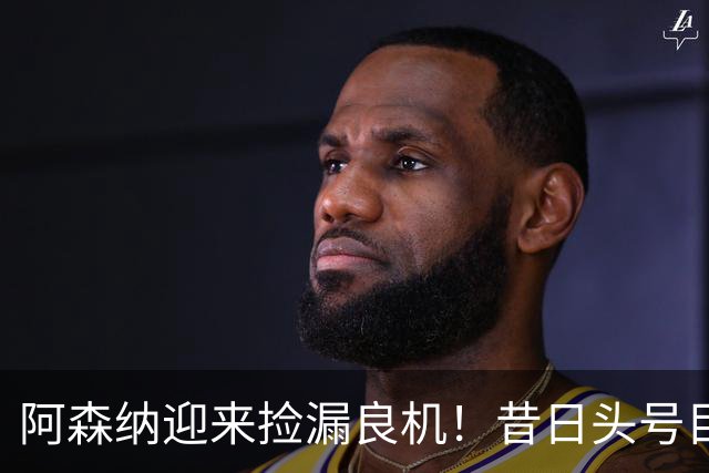阿森纳迎来捡漏良机！昔日头号目标神锋自由身离队